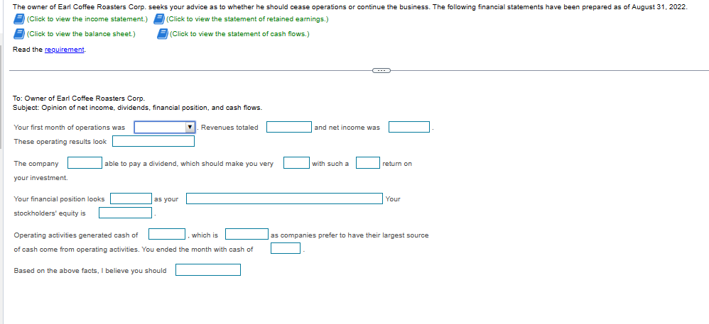 The owner of Earl Coffee Roasters Corp. seeks your advice as to whether he should cease operations or continue the business. The following financial statements have been prepared as of August 31, 2022.
(Click to view the income statement.) (Click to view the statement of retained earnings.)
F(Click to view the balance sheet.)
(Click to view the statement of cash flows.)
Read the requirement
To: Owner of Earl Coffee Roasters Corp.
Subject: Opinion of net income, dividends, financial position, and cash flows.
Your first month of operations was
These operating results look
The company
your investment.
able to pay a dividend, which should make you very
Your financial position looks
stockholders' equity is
as your
▾. Revenues totaled
Operating activities generated cash of
which is
of cash come from operating activities. You ended the month with cash of
Based on the above facts, I believe you should
and net income was
with such a
return on
Your
as companies prefer to have their largest source