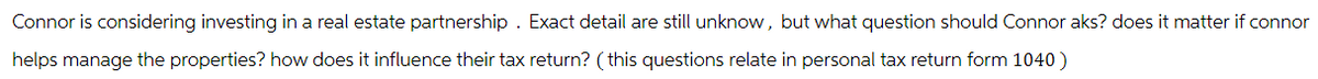 Connor is considering investing in a real estate partnership. Exact detail are still unknow, but what question should Connor aks? does it matter if connor
helps manage the properties? how does it influence their tax return? (this questions relate in personal tax return form 1040)