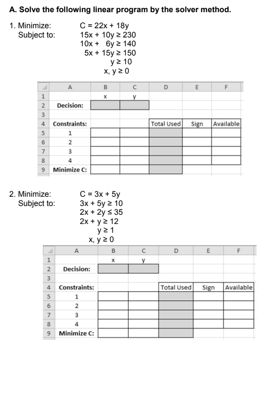 A. Solve the following linear program by the solver method.
C = 22x + 18y
15x + 10y 2 230
10x + 6y 2 140
5x + 15y 2 150
y > 10
х, у 20
1. Minimize:
Subject to:
B
E
F
y
2
Decision:
3
4 Constraints:
Total Used
Sign
Available
1
2
3
8
4
9 Minimize C:
C = 3x + 5y
Зх + 5y 2 10
2x + 2y s 35
2x + y2 12
y 2 1
х, у 20
2. Minimize:
Subject to:
A
B
D
E
F
2
Decision:
3
4 Constraints:
Total Used
Sign
Available
5
1
2
7
8
4
9 Minimize C:
567
