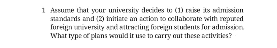 1 Assume that your university decides to (1) raise its admission
standards and (2) initiate an action to collaborate with reputed
foreign university and attracting foreign students for admission.
What type of plans would it use to carry out these activities?
