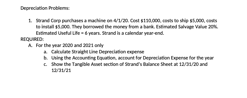 Depreciation Problems:
1. Strand Corp purchases a machine on 4/1/20. Cost $110,000, costs to ship $5,000, costs
to install $5,000. They borrowed the money from a bank. Estimated Salvage Value 20%.
Estimated Useful Life = 6 years. Strand is a calendar year-end.
REQUIRED:
A. For the year 2020 and 2021 only
a. Calculate Straight Line Depreciation expense
b. Using the Accounting Equation, account for Depreciation Expense for the year
c. Show the Tangible Asset section of Strand's Balance Sheet at 12/31/20 and
12/31/21
