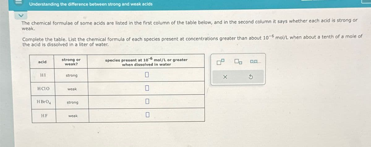 ။
Understanding the difference between strong and weak acids
The chemical formulae of some acids are listed in the first column of the table below, and in the second column it says whether each acid is strong or
weak.
Complete the table. List the chemical formula of each species present at concentrations greater than about 10-6 mol/L when about a tenth of a mole of
the acid is dissolved in a liter of water.
strong or
acid
weak?
species present at 10-6 mol/L or greater
when dissolved in water
100
HI
strong
HCIO
weak
HBrO
strong
HF
weak
X