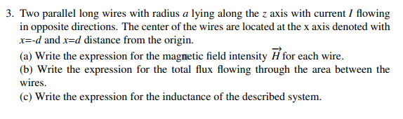 Two parallel long wires with radius a lying along the z axis with current I flowing
in opposite directions. The center of the wires are located at the x axis denoted with
x=-d and x=d distance from the origin.
(a) Write the expression for the magnetic field intensity Ħ for each wire.
(b) Write the expression for the total flux flowing through the area between the
wires.
(c) Write the expression for the inductance of the described system.
