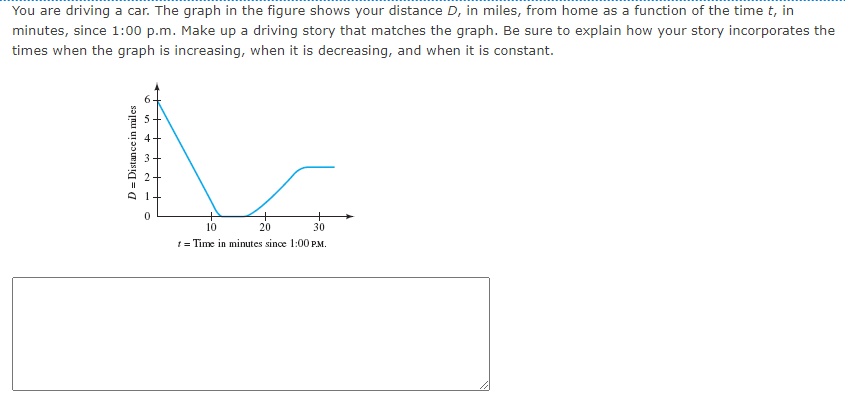 You are driving a car. The graph in the figure shows your distance D, in miles, from home as a function of the time t, in
minutes, since 1:00 p.m. Make up a driving story that matches the graph. Be sure to explain how your story incorporates the
times when the graph is increasing, when it is decreasing, and when it is constant.
D = Distance in miles
10
20
30
t = Time in minutes since 1:00 PM.