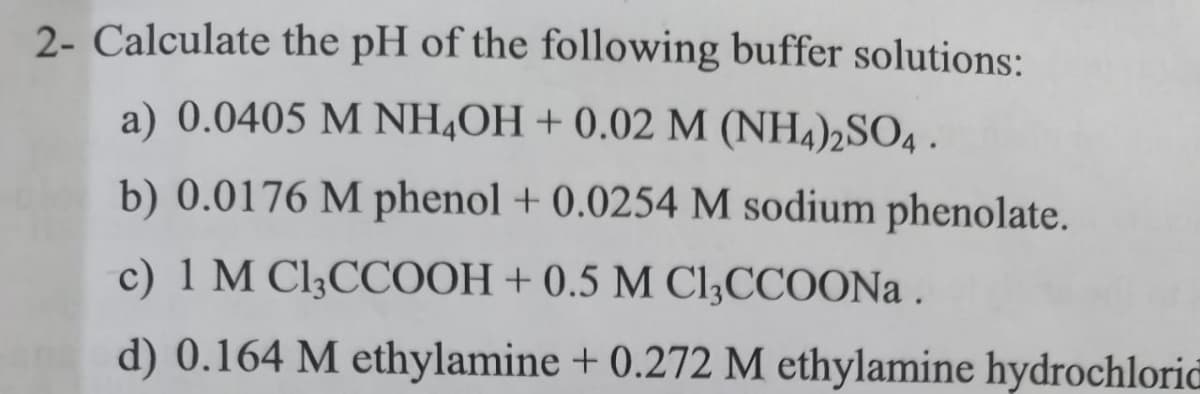 2- Calculate the pH of the following buffer solutions:
a) 0.0405 M NH4OH + 0.02 M (NH4)2SO4 .
b) 0.0176 M phenol + 0.0254 M sodium phenolate.
c) 1 M Cl;CCOOH + 0.5 M Cl;CCOON .
d) 0.164 M ethylamine + 0.272 M ethylamine hydrochloric

