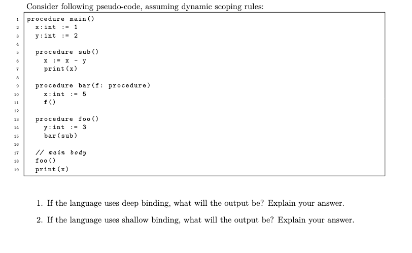 1
2
3
5
7
8
9
10
11
12
13
14
15
16
17
18
19
Consider following pseudo-code, assuming dynamic scoping rules:
procedure main ()
x: int = 1
y: int = 2
procedure sub ()
x := x - y
print (x)
procedure bar (f: procedure)
x: int = 5
f ()
procedure foo ()
y: int = 3
bar (sub)
// main body
foo ()
print (x)
1. If the language uses deep binding, what will the output be? Explain your answer.
2. If the language uses shallow binding, what will the output be? Explain your answer.