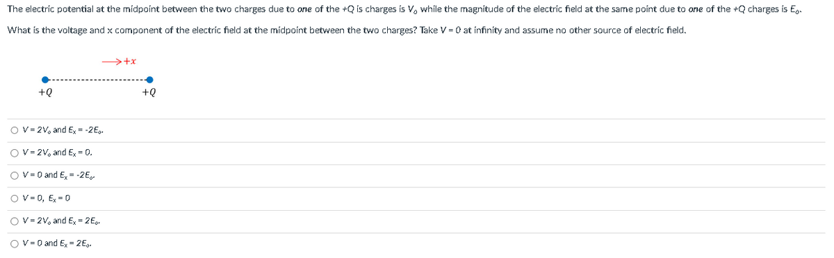 The electric potential at the midpoint between the two charges due to one of the +Q is charges is V, while the magnitude of the electric field at the same point due to one of the +Q charges is E.
What is the voltage and x component of the electric field at the midpoint between the two charges? Take V = 0 at infinity and assume no other source of electric field.
+Q
→+x
O V=2V, and Ex= -2E.
O V=2V, and Ex = 0.
O V = 0 and Ex= -2E.
O V = 0, Ex = 0
O V=2V, and Ex=2E.
OV= 0 and Ex=2E.
+Q