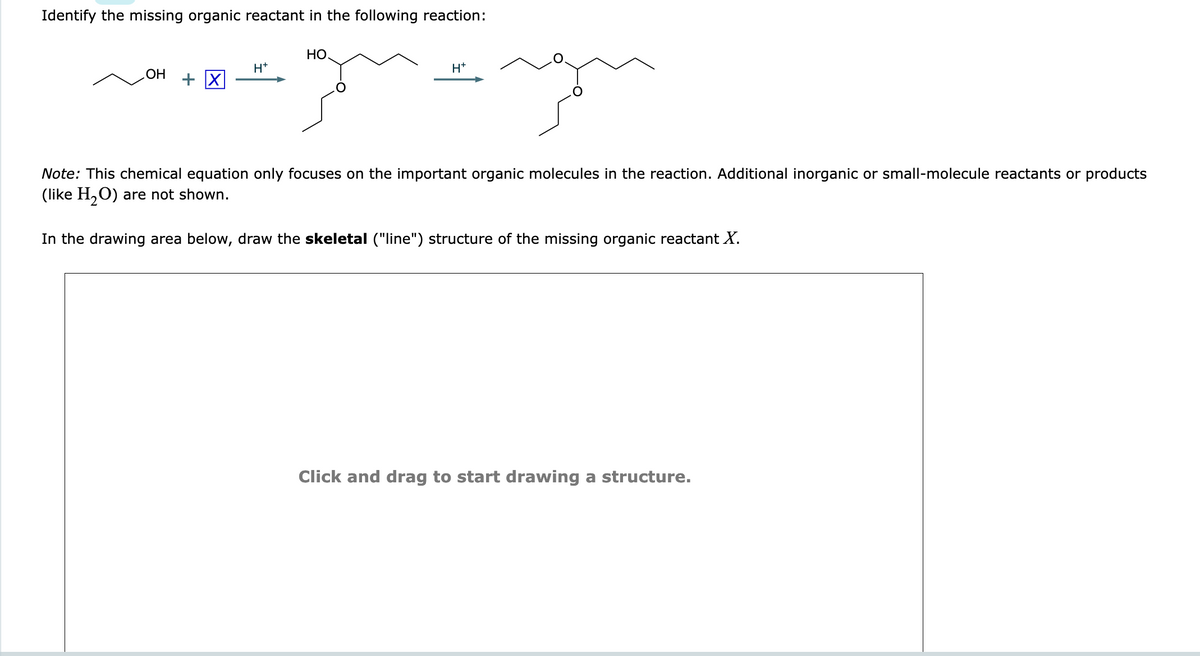 Identify the missing organic reactant in the following reaction:
OH
+ X
H+
HO.
H+
Note: This chemical equation only focuses on the important organic molecules in the reaction. Additional inorganic or small-molecule reactants or products
(like H₂O) are not shown.
In the drawing area below, draw the skeletal ("line") structure of the missing organic reactant X.
Click and drag to start drawing a structure.