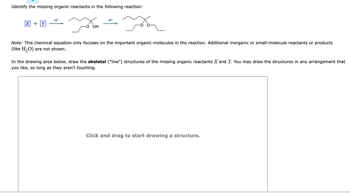 Identify the missing organic reactants in the following reaction:
H+
oom
O OH
H+
ya
Note: This chemical equation only focuses on the important organic molecules in the reaction. Additional inorganic or small-molecule reactants or products
(like H₂O) are not shown.
In the drawing area below, draw the skeletal ("line") structures of the missing organic reactants X and Y. You may draw the structures in any arrangement that
you like, so long as they aren't touching.
Click and drag to start drawing a structure.