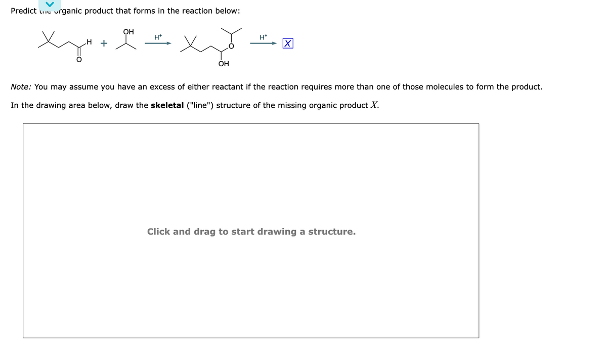 Predict te organic product that forms in the reaction below:
H
Xy+
OH
H+
OH
H+
Note: You may assume you have an excess of either reactant if the reaction requires more than one of those molecules to form the product.
In the drawing area below, draw the skeletal ("line") structure of the missing organic product X.
Click and drag to start drawing a structure.