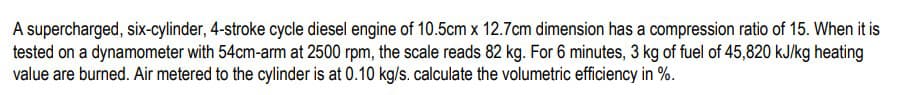 A supercharged, six-cylinder, 4-stroke cycle diesel engine of 10.5cm x 12.7 cm dimension has a compression ratio of 15. When it is
tested on a dynamometer with 54cm-arm at 2500 rpm, the scale reads 82 kg. For 6 minutes, 3 kg of fuel of 45,820 kJ/kg heating
value are burned. Air metered to the cylinder is at 0.10 kg/s. calculate the volumetric efficiency in %.