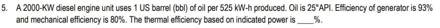 5. A 2000-KW diesel engine unit uses 1 US barrel (bbl) of oil per 525 kW-h produced. Oil is 25°API. Efficiency of generator is 93%
and mechanical efficiency is 80%. The thermal efficiency based on indicated power is %.