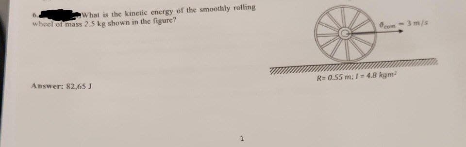 What is the kinetic energy of the smoothly rolling
wheel of mass 2.5 kg shown in the figure?
Answer: 82,65 J
1
com
= 3 m/s
R=0.55 m; 1=4.8 kgm²