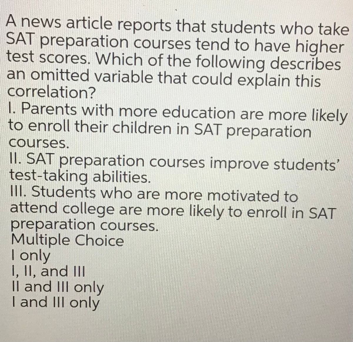 A news article reports that students who take
SAT preparation courses tend to have higher
test scores. Which of the following describes
an omitted variable that could explain this
correlation?
I. Parents with more education are more likely
to enroll their children in SAT preparation
courses.
II. SAT preparation courses improve students'
test-taking abilities.
III. Students who are more motivated to
attend college are more likely to enroll in SAT
preparation courses.
Multiple Choice
| only
I, II, and III
Il and II only
I and II only
