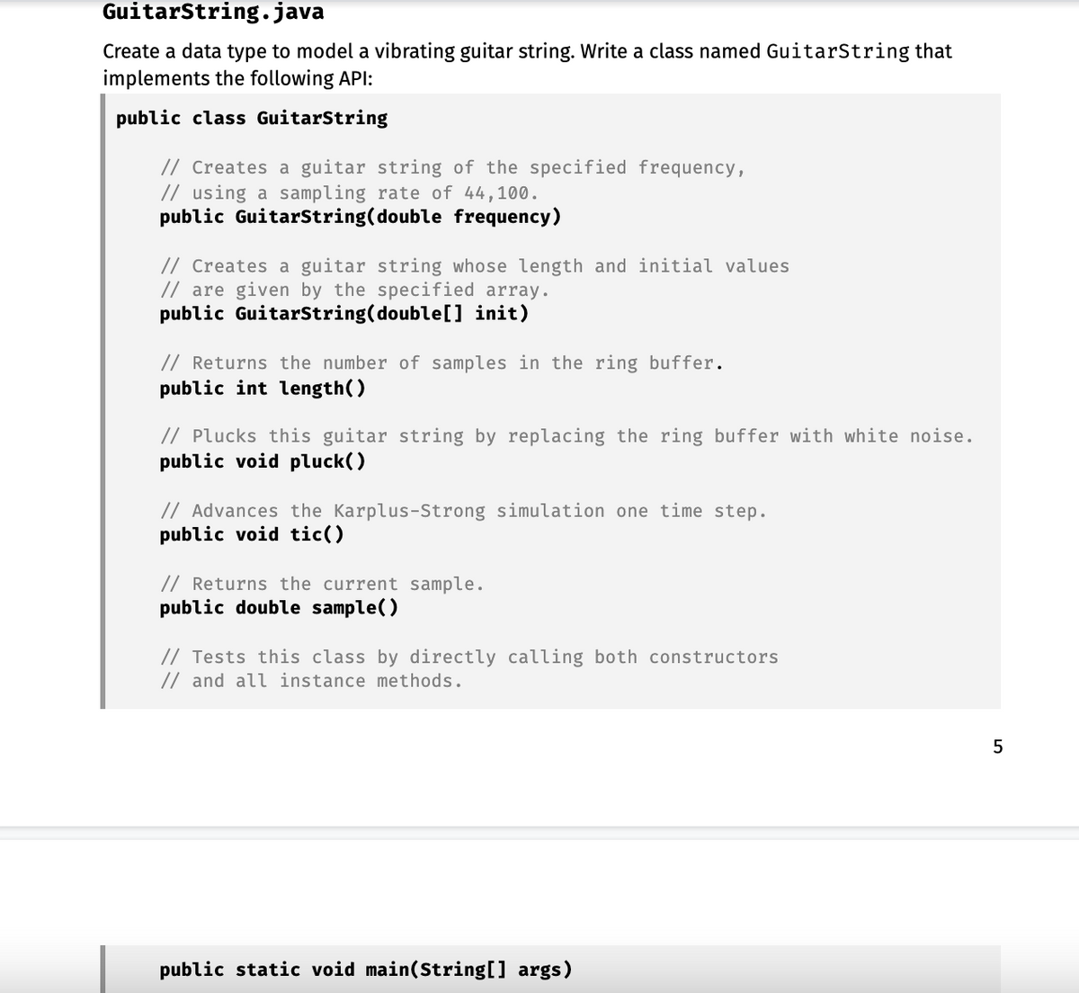 GuitarString.java
Create a data type to model a vibrating guitar string. Write a class named GuitarString that
implements the following API:
public class GuitarString
// Creates a guitar string of the specified frequency,
// using a sampling rate of 44,100.
public GuitarString(double frequency)
// Creates a guitar string whose length and initial values
// are given by the specified array.
public GuitarString(double[] init)
// Returns the number of samples in the ring buffer.
public int length()
// Plucks this guitar string by replacing the ring buffer with white noise.
public void pluck()
// Advances the Karplus-Strong simulation one time step.
public void tic()
// Returns the current sample.
public double sample()
// Tests this class by directly calling both constructors
// and all instance methods.
public static void main(String[] args)
