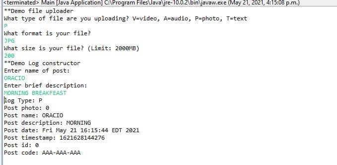 <terminated> Main [Java Application] C:\Program Files\Java\jre-10.0.2\bin\javaw.exe (May 21, 2021, 4:15:08 p.m.)
**Demo file uploader
What type of file are you uploading? V=video, A=audio, P=photo, T=text
What format is your file?
JPG
what size is your file? (Limit: 2000MB)
200
**Demo Log constructor
Enter name of post:
ORACIÓ
Enter brief description:
MORNING BREAKFEAST
log Type: P
Post photo: 0
Post name: ORACIÓ
Post description: MORNING
Post date: Fri May 21 16:15:44 EDT 2021
Post timestamp: 1621628144276
Post id: 0
Post code: AAA-AAA-AAA
