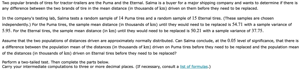 Two popular brands of tires for tractor-trailers are the Puma and the Eternal. Salma is a buyer for a major shipping company and wants to determine if there is
any difference between the two brands of tire in the mean distance (in thousands of km) driven on them before they need to be replaced.
In the company's testing lab, Salma tests a random sample of 14 Puma tires and a random sample of 15 Eternal tires. (These samples are chosen
independently.) For the Puma tires, the sample mean distance (in thousands of km) until they would need to be replaced is 54.71 with a sample variance of
5.95. For the Eternal tires, the sample mean distance (in km) until they would need to be replaced is 50.21 with a sample variance of 37.75.
Assume that the two populations of distances driven are approximately normally distributed. Can Salma conclude, at the 0.05 level of significance, that there is
a difference between the population mean of the distances (in thousands of km) driven on Puma tires before they need to be replaced and the population mean
of the distances (in thousands of km) driven on Eternal tires before they need to be replaced?
Perform a two-tailed test. Then complete the parts below.
Carry your intermediate computations to three or more decimal places. (If necessary, consult a list of formulas.)
