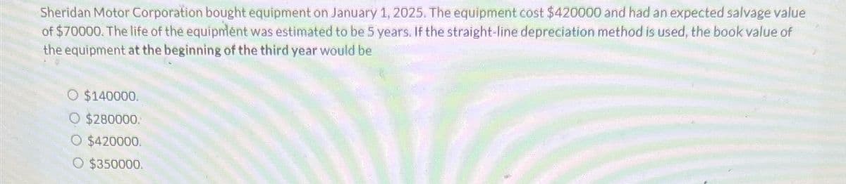 Sheridan Motor Corporation bought equipment on January 1, 2025. The equipment cost $420000 and had an expected salvage value
of $70000. The life of the equipment was estimated to be 5 years. If the straight-line depreciation method is used, the book value of
the equipment at the beginning of the third year would be
O $140000.
O $280000.
$420000.
$350000.