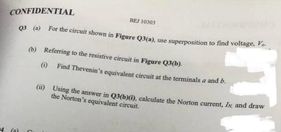 CONFIDENTIAL
Q3 (a) For the circuit shown in Figure Q3(a), use superposition to find voltage, V..
(b)
(a)
BEJ 10303
Referring to the resistive circuit in Figure Q3(b).
(i)
Find Thevenin's equivalent circuit at the terminals a and b.
(ii)
Using the answer in Q3(b)(i), calculate the Norton current, IN, and draw
the Norton's equivalent circuit.
