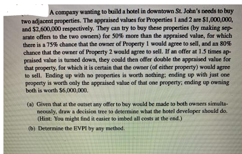 A company wanting to build a hotel in downtown St. John's needs to buy
two adjacent properties. The appraised values for Properties 1 and 2 are $1,000,000,
and $2,600,000 respectively. They can try to buy these properties (by making sep-
arate offers to the two owners) for 50% more than the appraised value, for which
there is a 75% chance that the owner of Property 1 would agree to sell, and an 80%
chance that the owner of Property 2 would agree to sell. If an offer at 1.5 times ap-
praised value is turned down, they could then offer double the appraised value for
that property, for which it is certain that the owner (of either property) would agree
to sell. Ending up with no properties is worth nothing; ending up with just one
property is worth only the appraised value of that one property; ending up owning
both is worth $6,000,000.
(a) Given that at the outset any offer to buy would be made to both owners simulta-
neously, draw a decision tree to determine what the hotel developer should do.
(Hint: You might find it easier to imbed all costs at the end.)
(b) Determine the EVPI by any method.
