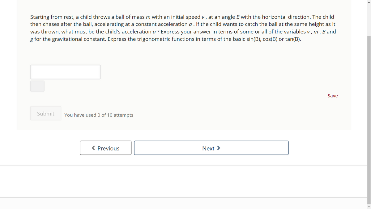 Starting from rest, a child throws a ball of mass m with an initial speed v, at an angle B with the horizontal direction. The child
then chases after the ball, accelerating at a constant acceleration a . If the child wants to catch the ball at the same height as it
was thrown, what must be the child's acceleration a ? Express your answer in terms of some or all of the variables v, m, B and
g for the gravitational constant. Express the trigonometric functions in terms of the basic sin(B), cos(B) or tan(B).
Submit You have used 0 of 10 attempts
< Previous
Next >
Save
►