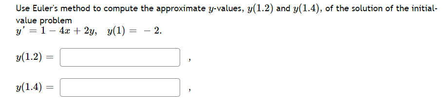 Use Euler's method to compute the approximate y-values, y(1.2) and y(1.4), of the solution of the initial-
value problem
y' = 1 - 4x + 2y, y(1)
= - 2.
y(1.2)
=
y(1.4)
=