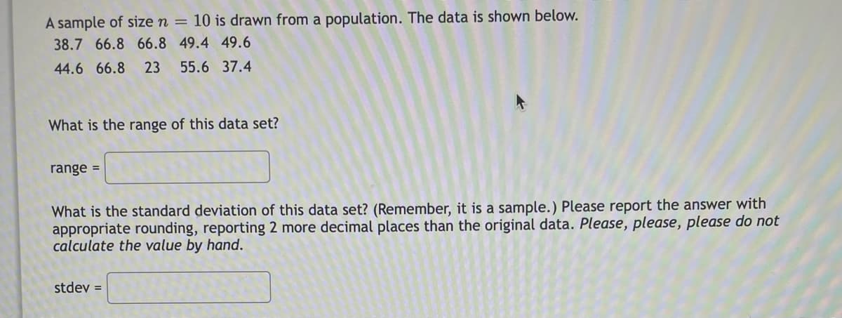 A sample of size n = 10 is drawn from a population. The data is shown below.
38.7 66.8 66.8 49.4 49.6
44.6 66.8
23
55.6 37.4
What is the range of this data set?
range =
What is the standard deviation of this data set? (Remember, it is a sample.) Please report the answer with
appropriate rounding, reporting 2 more decimal places than the original data. Please, please, please do not
calculate the value by hand.
stdev =
