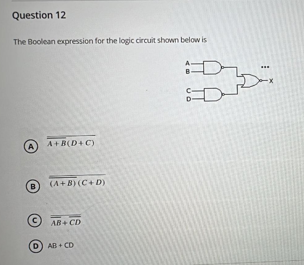 Question 12
The Boolean expression for the logic circuit shown below is
A+B (D+C)
B
(A+B) (C+D)
AB+CD
AB + CD