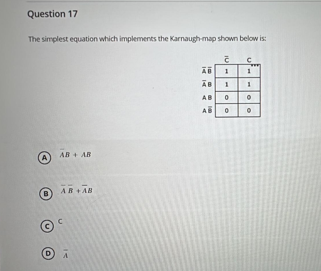 Question 17
The simplest equation which implements the Karnaugh-map shown below is:
AB+ AB
B
AB+ AB
AB
1
C
CA
ICI
1
AB
1
1
AB 0
0
AB 0
0