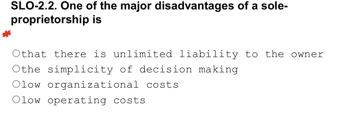 SLO-2.2. One of the major disadvantages of a sole-
proprietorship
is
Othat there is unlimited liability to the owner
Othe simplicity of decision making
Olow organizational costs
Olow operating costs