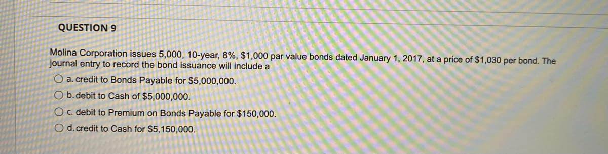 QUESTION 9
Molina Corporation issues 5,000, 10-year, 8%, $1,000 par value bonds dated January 1, 2017, at a price of $1,030 per bond. The
journal entry to record the bond issuance will include a
O a. credit to Bonds Payable for $5,000,000.
O b. debit to Cash of $5,000,000.
O c. debit to Premium on Bonds Payable for $150,000.
O d. credit to Cash for $5,150,000.
