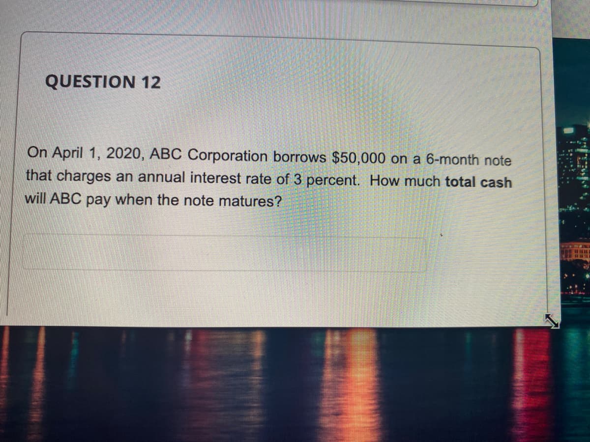 QUESTION 12
On April 1, 2020, ABC Corporation borrows $50,000 on a 6-month note
that charges an annual interest rate of 3 percent. How much total cash
will ABC pay when the note matures?
1
L