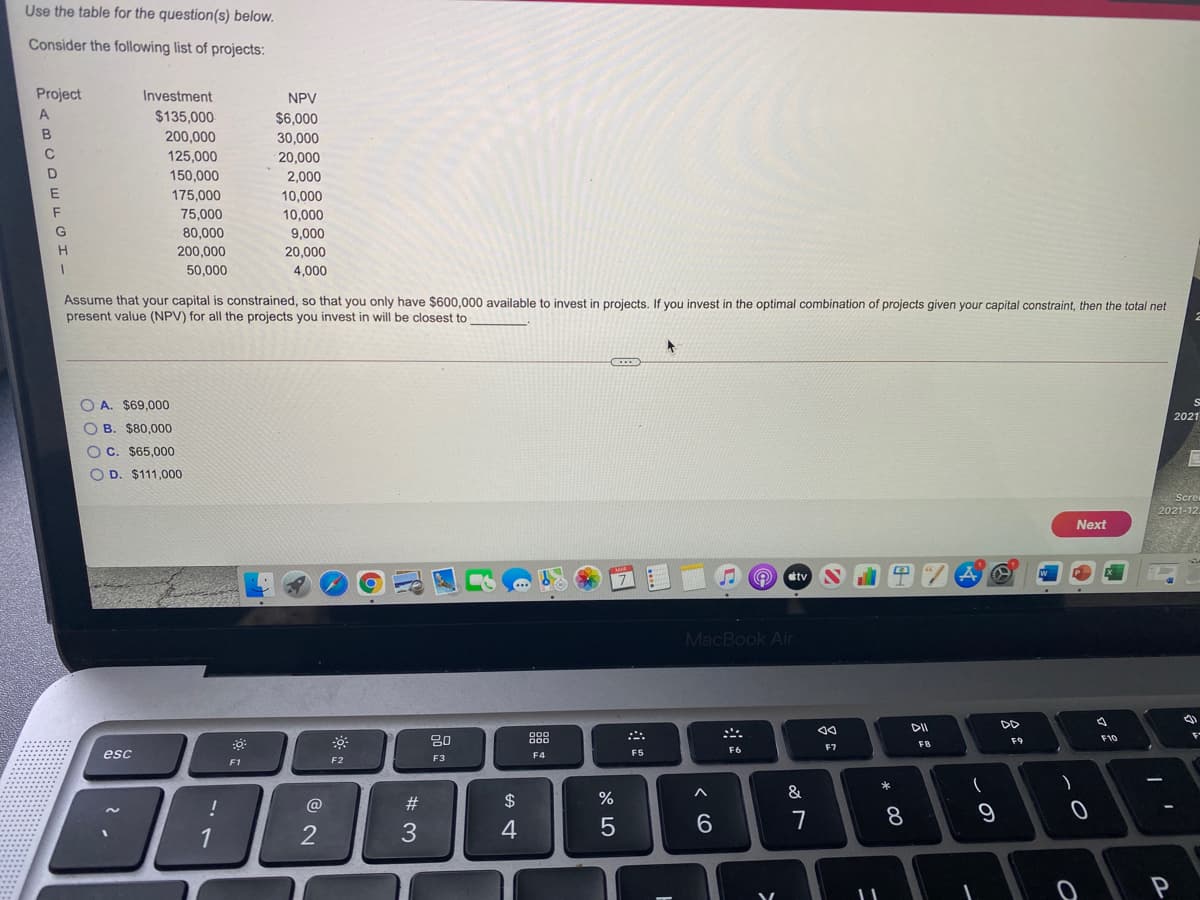 Use the table for the question(s) below.
Consider the following list of projects:
Project
Investment
NPV
A
$135,000
$6,000
200,000
30,000
20,000
C
125,000
D
150,000
2,000
E
175,000
10,000
75,000
80,000
10,000
G
9,000
200,000
20,000
50,000
4,000
Assume that your capital is constrained, so that you only have $600,000 available to invest in projects. If you invest in the optimal combination of projects given your capital constraint, then the total net
present value (NPV) for all the projects you invest in will be closest to
O A. $69,000
2021
O B. $80,000
OC. $65,000
O D. $111,000
Scre
2021-12.
Next
O ctv
w
MacBook Air
DII
DD
80
O00
D00
F9
F10
F8
F7
F6
esc
F4
F5
F2
F3
F1
*
@
23
2$
7
8.
9
1
3
4
O O 0 0
