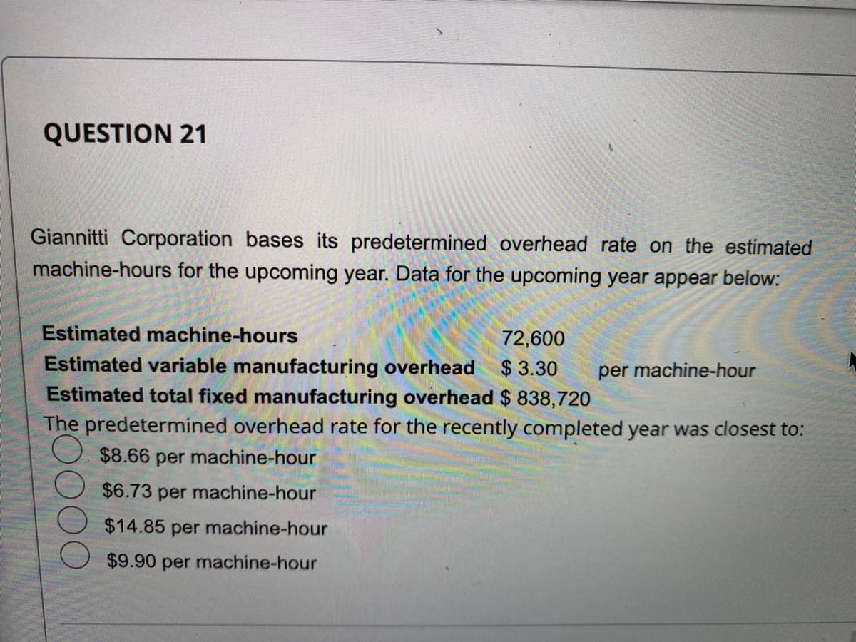 QUESTION 21
Giannitti Corporation bases its predetermined overhead rate on the estimated
machine-hours for the upcoming year. Data for the upcoming year appear below:
Estimated machine-hours
72,600
Estimated variable manufacturing overhead $3.30 per machine-hour
Estimated total fixed manufacturing overhead $ 838,720
The predetermined overhead rate for the recently completed year was closest to:
$8.66 per machine-hour
$6.73 per machine-hour
$14.85 per machine-hour
$9.90 per machine-hour