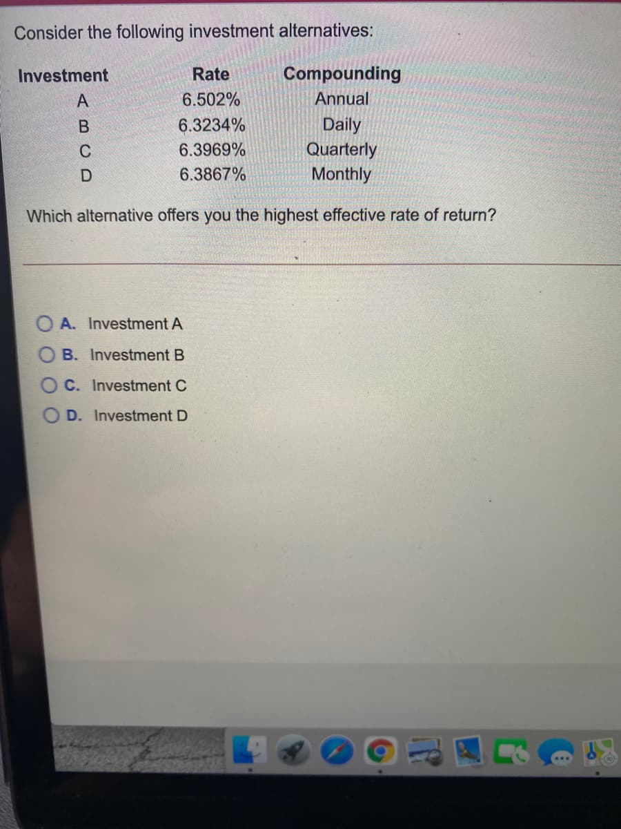 Consider the following investment alternatives:
Investment
Rate
Compounding
A
6.502%
Annual
Daily
Quarterly
6.3234%
C
6.3969%
6.3867%
Monthly
Which alternative offers you the highest effective rate of return?
A. Investment A
B. Investment B
C. Investment C
D. Investment D
