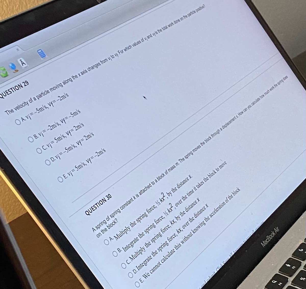 QUESTION 29
The velocity of a particle moving along the x axis changes from vi to vf. For which values of v; and vf is the total work done on the particle positive?
O A. v₁=-5m/s, vf=-2m/s
OB. vj=-2m/s, vf=-5m/s
O C. v₁ = 5m/s, vf=2m/s
O D.v₁=-5m/s, Vf= 2m/s
O E. v₁ = 5m/s, Vf= -2m/s
QUESTION 30
A spring of spring constant k is attached to a block of mass m. The spring moves the block through a displacement x. How can you calculate how much work the spring does
on the block?
MacBook Air
A. Multiply the spring force, ½kx², by the distance x.
OB. Integrate the spring force, ½ kx², over the time it takes the block to move
OC. Multiply the spring force, kx, by the distance x
OD. Integrate the spring force, kx, over the distance x
OE. We cannot calculate this without knowing the acceleration of the block