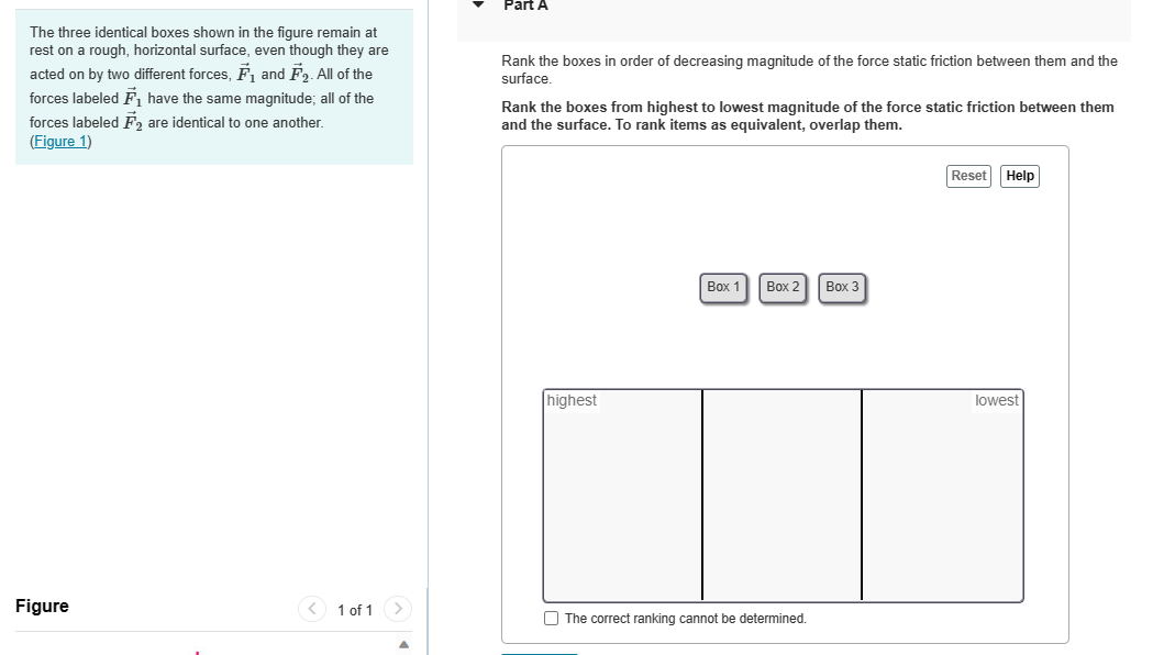 The three identical boxes shown in the figure remain at
rest on a rough, horizontal surface, even though they are
acted on by two different forces, F₁ and F₂. All of the
forces labeled F₁ have the same magnitude; all of the
forces labeled F2 are identical to one another.
(Figure 1)
Figure
<
1 of 1 >
Part A
Rank the boxes in order of decreasing magnitude of the force static friction between them and the
surface.
Rank the boxes from highest to lowest magnitude of the force static friction between them
and the surface. To rank items as equivalent, overlap them.
highest
Box 1
Box 2
The correct ranking cannot be determined.
Box 3
Reset Help
lowest