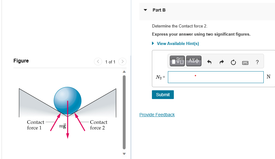 Figure
Contact -
force 1
16.0
mg
< 1 of 1
-Contact
force 2
Part B
Determine the Contact force 2.
Express your answer using two significant figures.
► View Available Hint(s)
V—| ΑΣΦ
N₂ =
Submit
Provide Feedback
SEAR ?
N