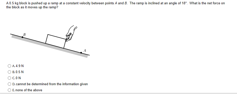 A 0.5 kg block is pushed up a ramp at a constant velocity between points A and B. The ramp is inclined at an angle of 18°. What is the net force on
the block as it moves up the ramp?
B
A. 4.9 N
B. 0.5 N
C.ON
D. cannot be determined from the information given
E. none of the above