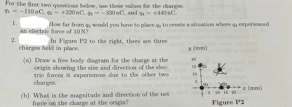 For the first two questions below, use these values for the charges:
91-110 nC, q2 = +220 nC, 93 = -330 nC, and 94 = +440 nC.
1.
2.
How far from 92 would you have to place q4 to create a situation where q4 experienced
an electric force of 10 N?
In Figure P2 to the right, there are three
charges held in place.
(a) Draw a free body diagram for the charge at the
origin showing the size and direction of the elec-
tric forces it experiences due to the other two
charges.
(b) What is the magnitude and direction of the net
force on the charge at the origin?
y (mm)
20
15
55
10
92
B5
92
935
10 15 20
Figure P2
ib
3
x (mm)