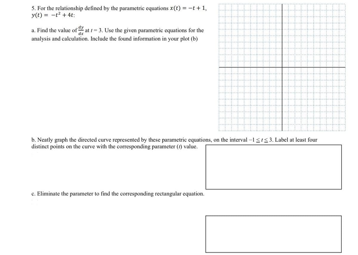 5. For the relationship defined by the parametric equations x(t) = -t+1,
y(t) t²+4t:
dy
dx
a. Find the value of at t = 3. Use the given parametric equations for the
analysis and calculation. Include the found information in your plot (b)
b. Neatly graph the directed curve represented by these parametric equations, on the interval -11≤3. Label at least four
distinct points on the curve with the corresponding parameter (t) value.
c. Eliminate the parameter to find the corresponding rectangular equation.