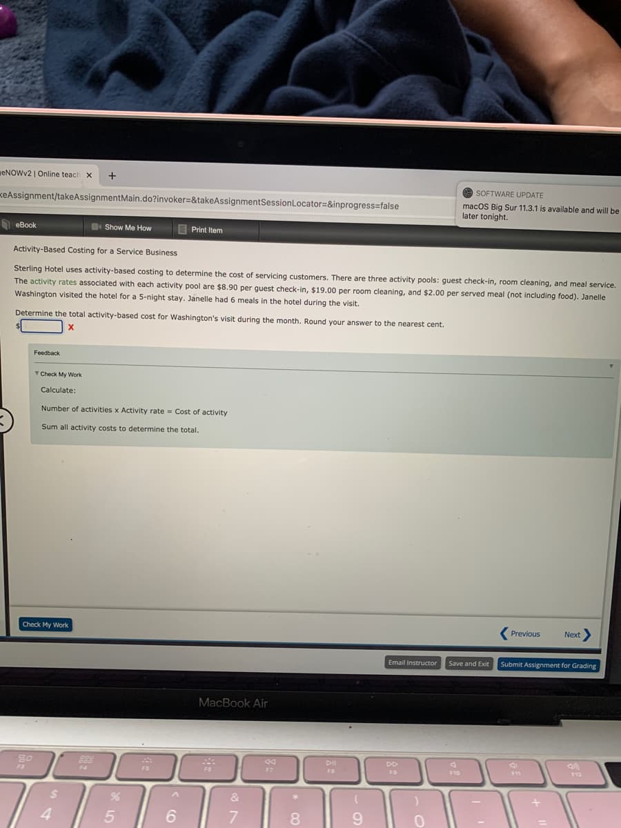 ENOWV2 | Online teach x
SOFTWARE UPDATE
KeAssignment/takeAssignmentMain.do?invoker=&takeAssignmentSessionLocator=&inprogress=false
macOS Big Sur 11.3.1 is available and will be
later tonight.
eBook
Show Me How
E Print Item
Activity-Based Costing for a Service Business
Sterling Hotel uses activity-based costing to determine the cost of servicing customers. There are three activity pools: guest check-in, room cleaning, and meal service.
The activity rates associated with each activity pool are $8.90 per quest check-in, $19.00 per room cleaning, and $2.00 per served meal (not including food). Janelle
Washington visited the hotel for a 5-night stay. Janelle had 6 meals in the hotel during the visit.
Determine the total activity-based cost for Washington's visit during the month. Round your answer to the nearest cent.
Feedback
Check My Work
Calculate:
Number of activities x Activity rate = Cost of activity
Sum all activity costs to determine the total.
Check My Work
Previous
Next
Email Instructor
Save and Exit
Submit Assignment for Grading
MacBook Air
80
F7
F8
F9
F10
F12
%24
&
4
5 |
6
8.
9.
