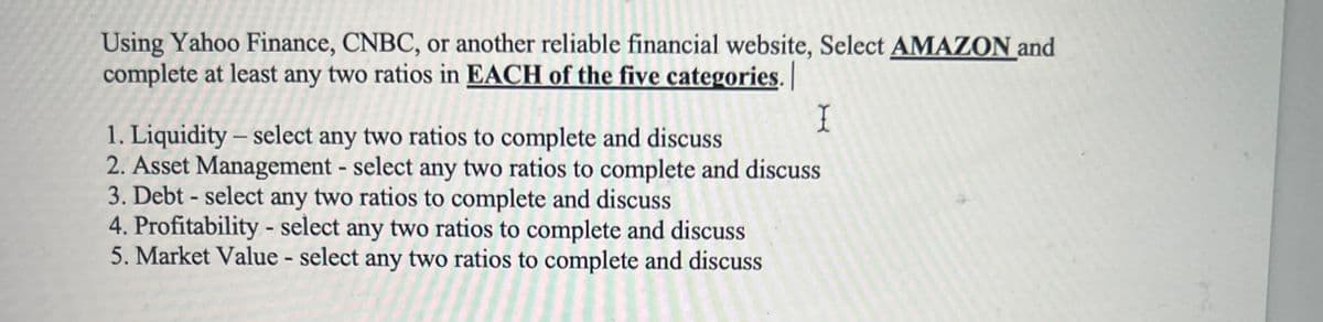 Using Yahoo Finance, CNBC, or another reliable financial website, Select AMAZON and
complete at least any two ratios in EACH of the five categories. |
I
1. Liquidity - select any two ratios to complete and discuss
2. Asset Management - select any two ratios to complete and discuss
3. Debt-select any two ratios to complete and discuss
4. Profitability - select any two ratios to complete and discuss
5. Market Value - select any two ratios to complete and discuss