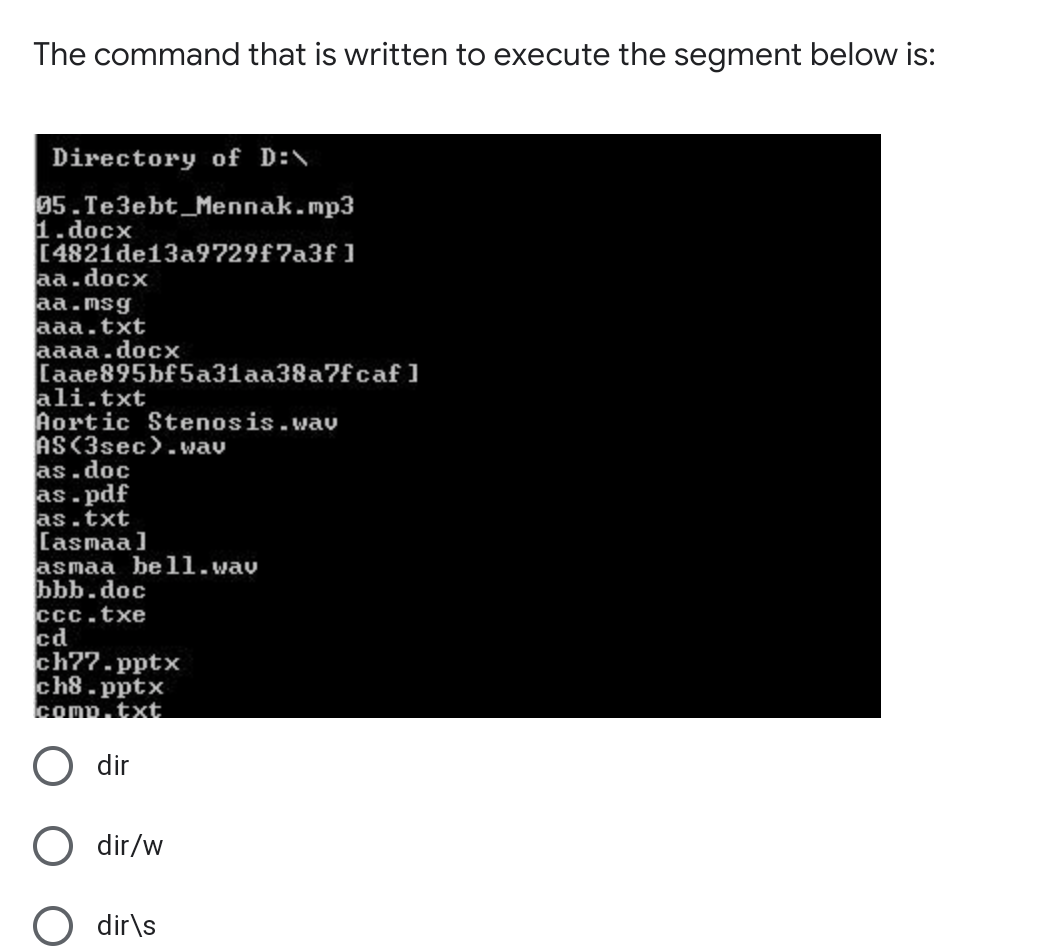 The command that is written to execute the segment below is:
Directory of D:\
95.Te3ebt_Mennak.mp3
1.docx
[4821de13a9729f7a3f ]
aa.docx
aa.msg
aaa.txt
aaaa.docx
[aae895bf 5a31aa38a7fcaf ]
ali.txt
Aortic Stenosis.wav
AS(3sec)-wav
as.doc
as.pdf
as.txt
[asmaa]
asmaa be1ll.wav
bbb.doc
ccc.txe
cd
ch?7.pptx
ch8-pptx
comp.txt
dir
dir/w
dir\s
