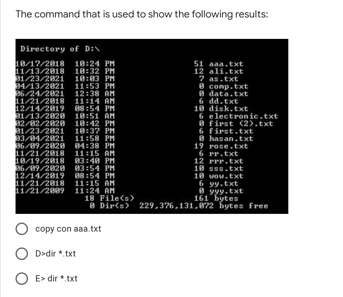 The command that is used to show the following results:
Directory of D:\
10/17/2018
11/13/2018
01/23/2021
04/13/2021
06/24/2021
11/21/2018
12/14/2019
01/13/2020
02/02/2020
01/23/2021
03/04/2021
36/09/2020
11/21/2018
10/19/2018
36/09/2020
12/14/2019
11/21/2018
11/21/2009
10:24 PM
10:32 PM
10:03 PM
11:53 PM
12:38 AM
11:14 AM
08:54 PM
10:51 AM
10:42 PM
10:37 PM
11:58 PM
04:38 PM
11:15 AM
03:40 PM
03:54 PM
08 :54 PM
11:15 AM
11:24 AM
18 File(s>
0 Dir(s)
51 aaa.txt
12 ali.txt
7 as.txt
O comp.txt
0 data.txt
6 dd.txt
10 disk.txt
6 electronic.txt
O first (2).txt
6 first.txt
0 hasan.txt
19 rose.txt
6 rr.txt
12 rrr.txt
10 sss.txt
10 wow.txt
6 yy.txt
0 yyy.txt
161 bytes
229,376,131,072 bytes free
copy con aaa.txt
D>dir *.txt
O E> dir *.txt
