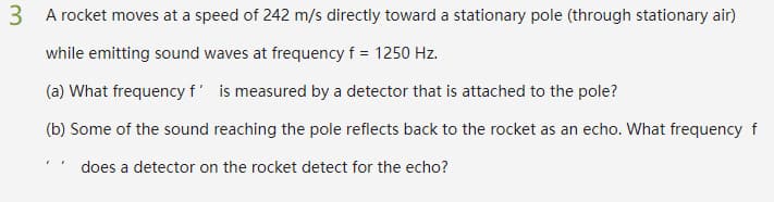 3 A rocket moves at a speed of 242 m/s directly toward a stationary pole (through stationary air)
while emitting sound waves at frequency f = 1250 Hz.
(a) What frequency f' is measured by a detector that is attached to the pole?
(b) Some of the sound reaching the pole reflects back to the rocket as an echo. What frequency f
does a detector on the rocket detect for the echo?
