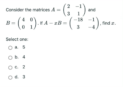 Consider the matrices A
40
B = =
Select one:
O a. 5
O b. 4
O c. 2
O d. 3
2
- (31¹) and
-18
3
. If A - x B=
=1) ₁₁
find a.