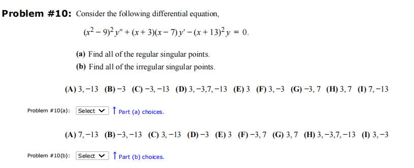 Problem #10: Consider the following differential equation,
(x² − 9)² y″ + (x + 3)(x − 7) y' − (x + 13)² y = 0.
(a) Find all of the regular singular points.
(b) Find all of the irregular singular points.
(A) 3,-13 (B)-3 (C)-3,-13 (D) 3,-3,7,-13 (E) 3 (F) 3,-3 (G)-3,7 (H)3,7 (1) 7,-13
Problem #10(a): Select Part (a) choices.
(A) 7,-13
Problem # 10 (b): Select Part (b) choices.
(B)-3,-13 (C) 3,-13 (D)-3 (E) 3 (F)-3,7 (G) 3,7 (H) 3,-3,7,-13 (1) 3,-3