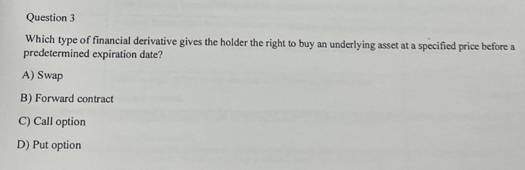 Question 3
Which type of financial derivative gives the holder the right to buy an underlying asset at a specified price before a
predetermined expiration date?
A) Swap
B) Forward contract
C) Call option
D) Put option