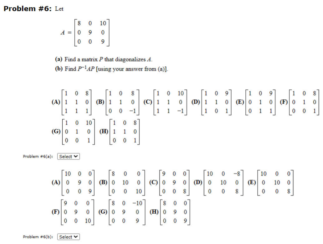 Problem #6: Let
Problem #6(a):
8
A = 0 9
0
(A) 1
1
(a) Find a matrix P that diagonalizes A.
(b) Find P-¹AP [using your answer from (a)].
1
(G) 0
1 0 8
1
0
1 1
Problem #6(b):
0 10
0
0 9
0 10
1
0
0 0
1
Select v
10 0
(A) 0 9
0 0 9
9 0 0
(F) 0 9 0
0 0 10
Select
1 0 8
(B) 1 1
0
0
8
0 (B) 0
0
1
(H) 1
0
(G) 0
0 -1
1
0 (C) 1
0 8
1 0
0 1
0
10
0
8 0
9
0 0
0
0
10
-10
0
9
0
10
1
0
1 -1
9 0
(C) 0 9
0
0
8
(H) 0
'80
8
0
0
9 0
0 0 9
1
0
(D) 1 1
1
0
9
106
(E) 0
0
10
0 -8
(D) 0 10 0
0 0
8
1 0
1
1 1
(E)
9
1
0 (F) 0
0
10
0
0
0
10
0
800
0
8
1
0
0 1